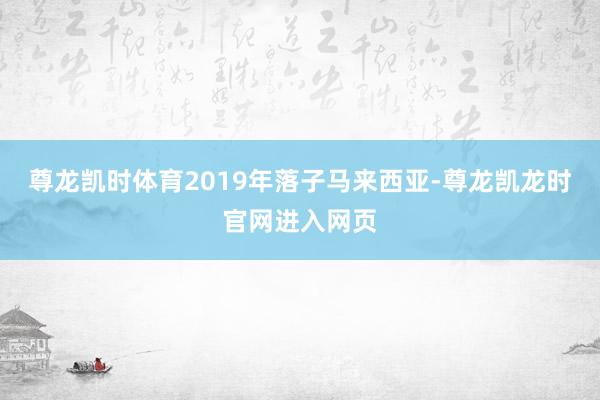 尊龙凯时体育2019年落子马来西亚-尊龙凯龙时官网进入网页