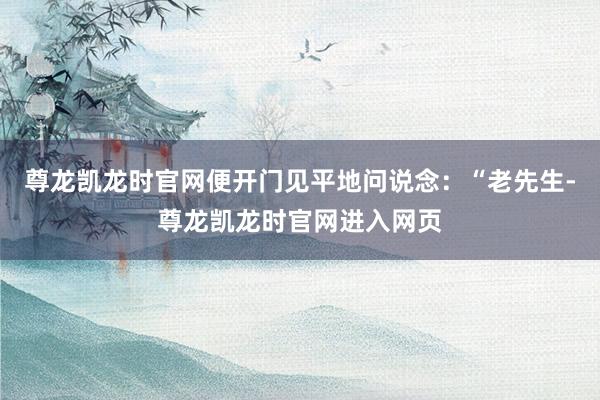 尊龙凯龙时官网便开门见平地问说念：“老先生-尊龙凯龙时官网进入网页