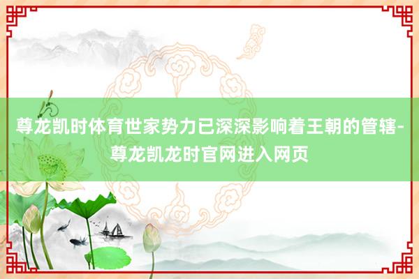 尊龙凯时体育世家势力已深深影响着王朝的管辖-尊龙凯龙时官网进入网页