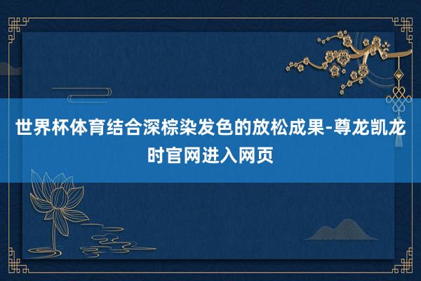 世界杯体育结合深棕染发色的放松成果-尊龙凯龙时官网进入网页