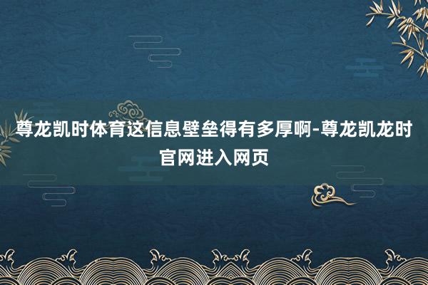 尊龙凯时体育这信息壁垒得有多厚啊-尊龙凯龙时官网进入网页