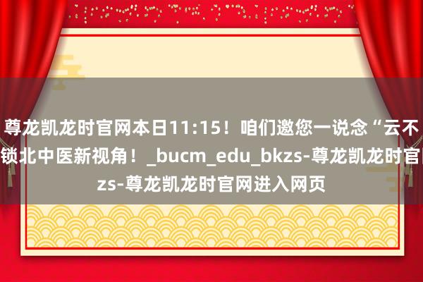 尊龙凯龙时官网本日11:15！咱们邀您一说念“云不雅校”，解锁北中医新视角！_bucm_edu_bkzs-尊龙凯龙时官网进入网页
