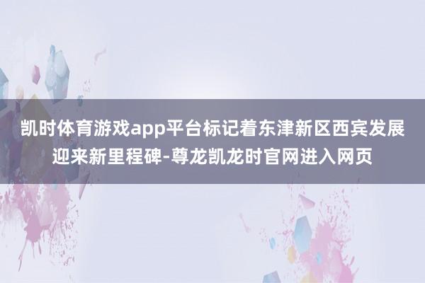 凯时体育游戏app平台标记着东津新区西宾发展迎来新里程碑-尊龙凯龙时官网进入网页