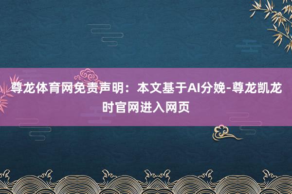 尊龙体育网免责声明：本文基于AI分娩-尊龙凯龙时官网进入网页