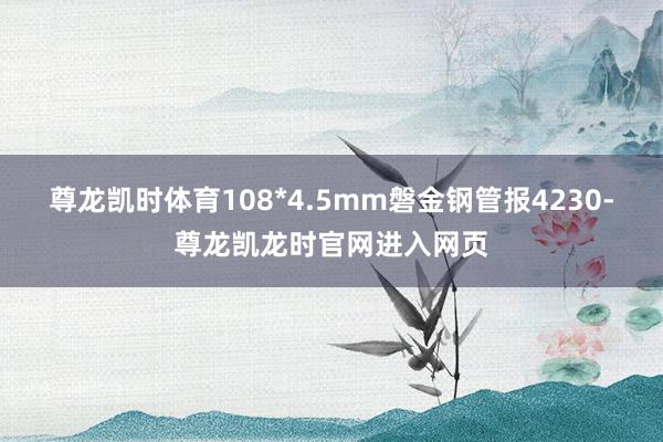 尊龙凯时体育108*4.5mm磐金钢管报4230-尊龙凯龙时官网进入网页