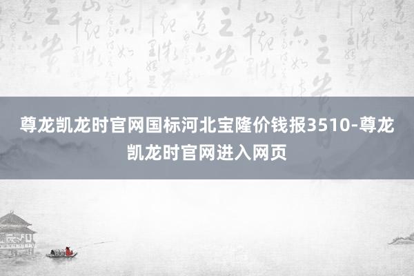 尊龙凯龙时官网国标河北宝隆价钱报3510-尊龙凯龙时官网进入网页