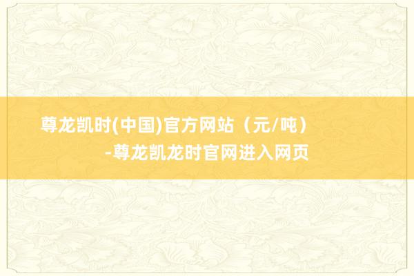 尊龙凯时(中国)官方网站（元/吨）            -尊龙凯龙时官网进入网页