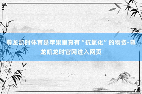 尊龙凯时体育是苹果里真有“抗氧化”的物资-尊龙凯龙时官网进入网页