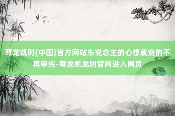 尊龙凯时(中国)官方网站东说念主的心想就变的不再单纯-尊龙凯龙时官网进入网页