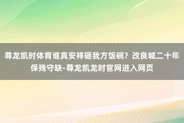 尊龙凯时体育谁真安祥砸我方饭碗？改良喊二十年保残守缺-尊龙凯龙时官网进入网页