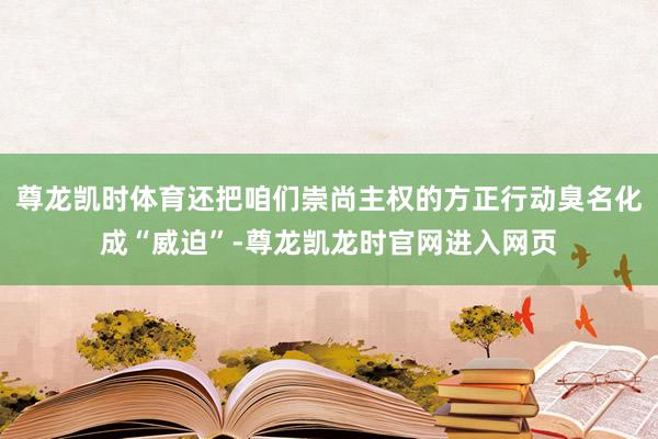 尊龙凯时体育还把咱们崇尚主权的方正行动臭名化成“威迫”-尊龙凯龙时官网进入网页