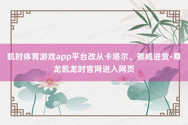 凯时体育游戏app平台改从卡塔尔、挪威进货-尊龙凯龙时官网进入网页