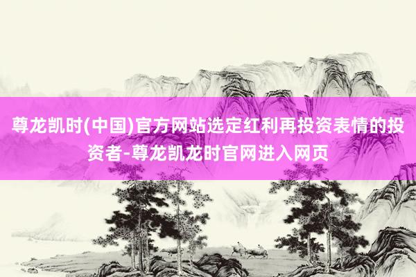 尊龙凯时(中国)官方网站选定红利再投资表情的投资者-尊龙凯龙时官网进入网页
