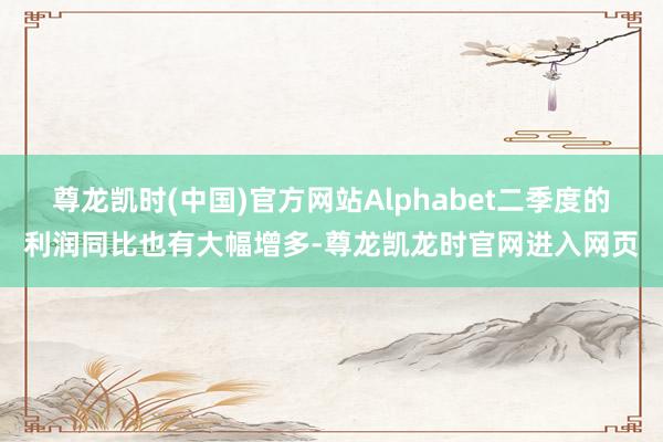 尊龙凯时(中国)官方网站Alphabet二季度的利润同比也有大幅增多-尊龙凯龙时官网进入网页