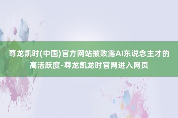尊龙凯时(中国)官方网站披败露AI东说念主才的高活跃度-尊龙凯龙时官网进入网页