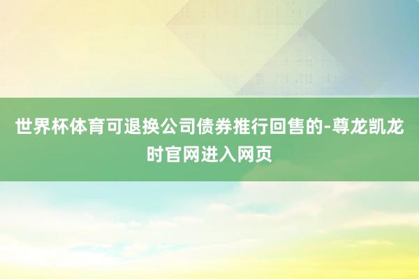 世界杯体育可退换公司债券推行回售的-尊龙凯龙时官网进入网页