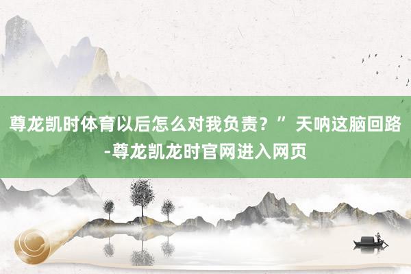 尊龙凯时体育以后怎么对我负责?” 天呐这脑回路-尊龙凯龙时官网进入网页