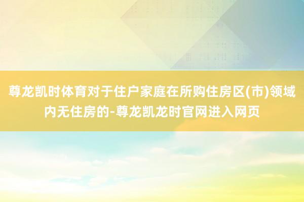 尊龙凯时体育对于住户家庭在所购住房区(市)领域内无住房的-尊龙凯龙时官网进入网页