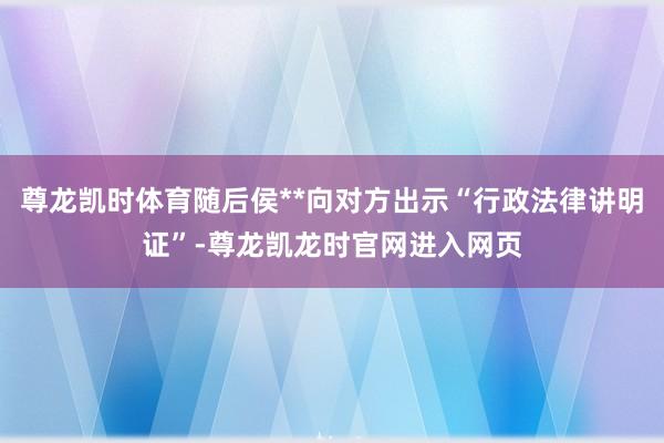 尊龙凯时体育随后侯**向对方出示“行政法律讲明证”-尊龙凯龙时官网进入网页
