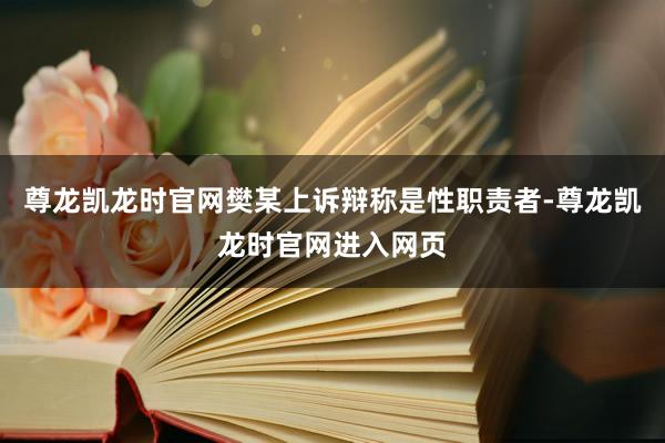 尊龙凯龙时官网樊某上诉辩称是性职责者-尊龙凯龙时官网进入网页