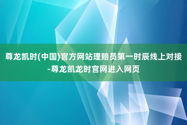 尊龙凯时(中国)官方网站理赔员第一时辰线上对接-尊龙凯龙时官网进入网页