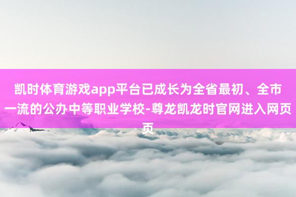 凯时体育游戏app平台已成长为全省最初、全市一流的公办中等职业学校-尊龙凯龙时官网进入网页