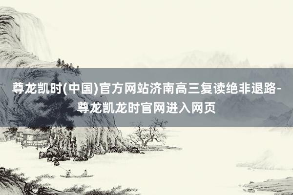 尊龙凯时(中国)官方网站济南高三复读绝非退路-尊龙凯龙时官网进入网页