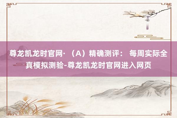 尊龙凯龙时官网· （A）精确测评： 每周实际全真模拟测验-尊龙凯龙时官网进入网页