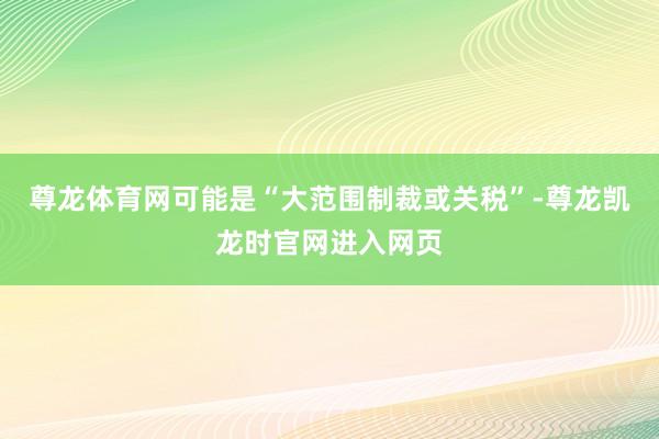 尊龙体育网可能是“大范围制裁或关税”-尊龙凯龙时官网进入网页