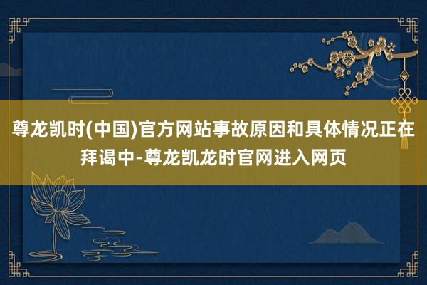 尊龙凯时(中国)官方网站事故原因和具体情况正在拜谒中-尊龙凯龙时官网进入网页