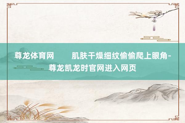 尊龙体育网        肌肤干燥细纹偷偷爬上眼角-尊龙凯龙时官网进入网页