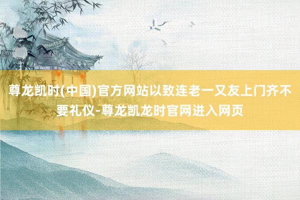 尊龙凯时(中国)官方网站以致连老一又友上门齐不要礼仪-尊龙凯龙时官网进入网页