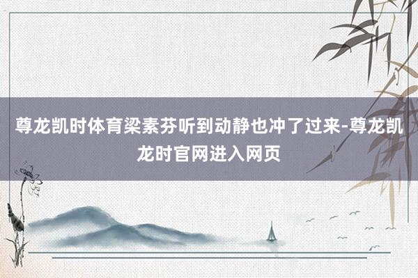 尊龙凯时体育梁素芬听到动静也冲了过来-尊龙凯龙时官网进入网页