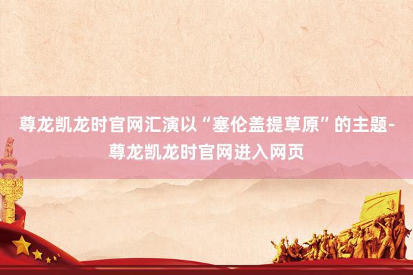 尊龙凯龙时官网汇演以“塞伦盖提草原”的主题-尊龙凯龙时官网进入网页