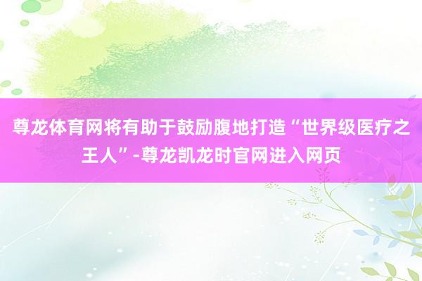 尊龙体育网将有助于鼓励腹地打造“世界级医疗之王人”-尊龙凯龙时官网进入网页