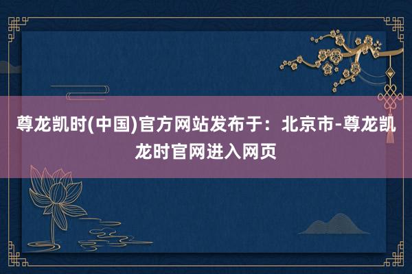 尊龙凯时(中国)官方网站发布于：北京市-尊龙凯龙时官网进入网页