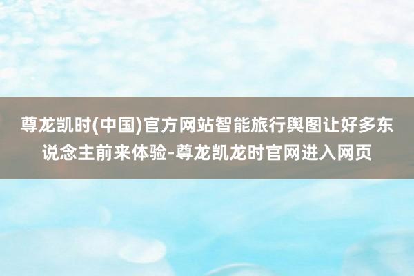 尊龙凯时(中国)官方网站智能旅行舆图让好多东说念主前来体验-尊龙凯龙时官网进入网页