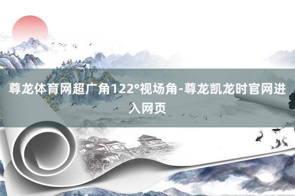 尊龙体育网超广角122°视场角-尊龙凯龙时官网进入网页