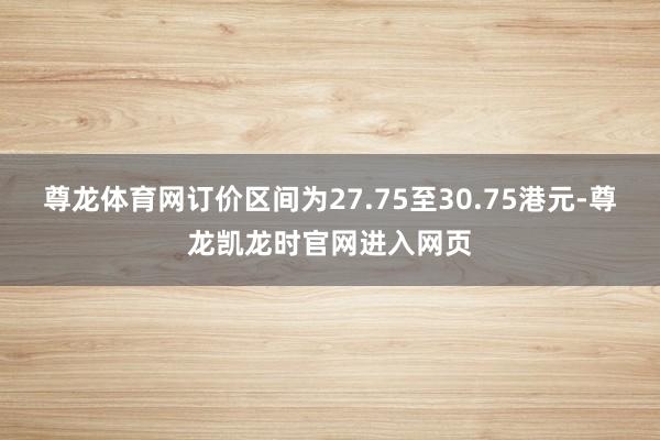 尊龙体育网订价区间为27.75至30.75港元-尊龙凯龙时官网进入网页