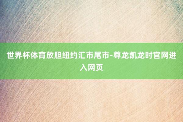 世界杯体育　　放胆纽约汇市尾市-尊龙凯龙时官网进入网页