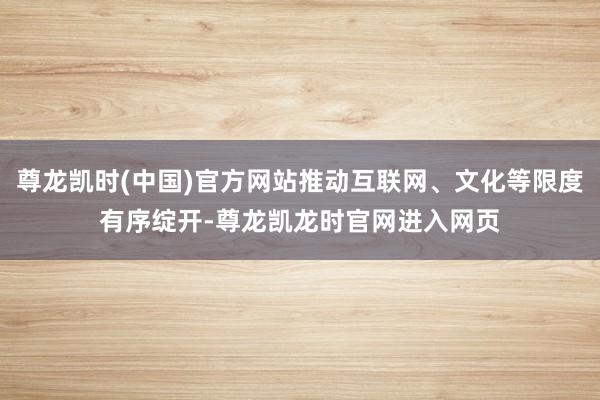 尊龙凯时(中国)官方网站推动互联网、文化等限度有序绽开-尊龙凯龙时官网进入网页