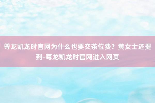 尊龙凯龙时官网为什么也要交茶位费？黄女士还提到-尊龙凯龙时官网进入网页