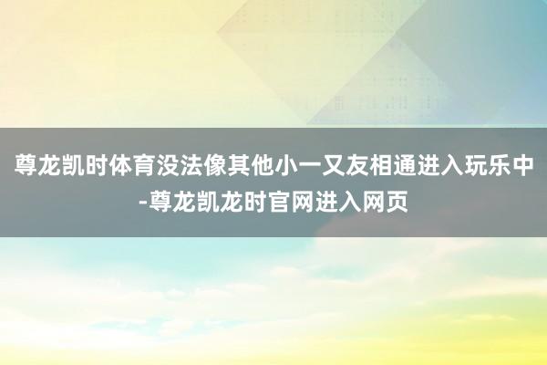 尊龙凯时体育没法像其他小一又友相通进入玩乐中-尊龙凯龙时官网进入网页