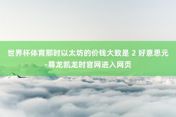 世界杯体育那时以太坊的价钱大致是 2 好意思元-尊龙凯龙时官网进入网页