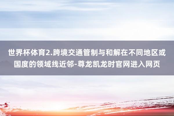 世界杯体育2.跨境交通管制与和解在不同地区或国度的领域线近邻-尊龙凯龙时官网进入网页