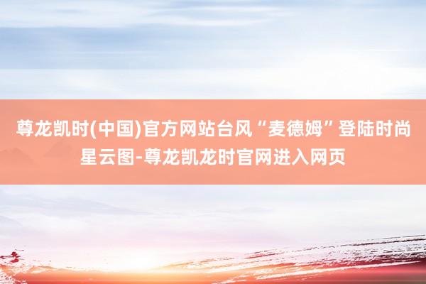 尊龙凯时(中国)官方网站台风“麦德姆”登陆时尚星云图-尊龙凯龙时官网进入网页