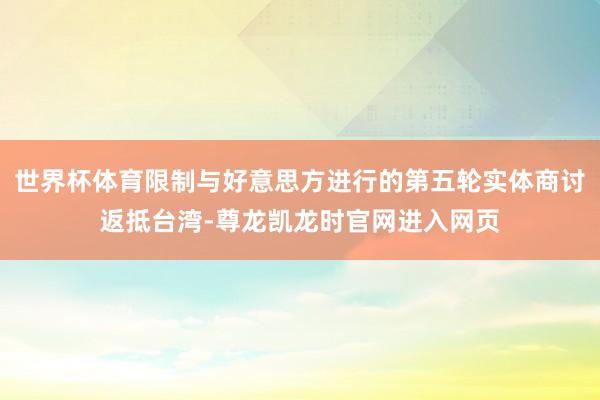 世界杯体育限制与好意思方进行的第五轮实体商讨返抵台湾-尊龙凯龙时官网进入网页