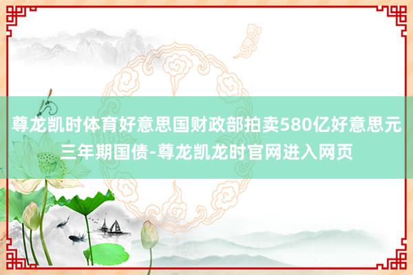尊龙凯时体育好意思国财政部拍卖580亿好意思元三年期国债-尊龙凯龙时官网进入网页