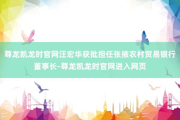 尊龙凯龙时官网汪宏华获批担任张掖农村贸易银行董事长-尊龙凯龙时官网进入网页