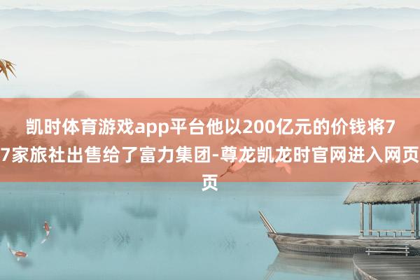 凯时体育游戏app平台他以200亿元的价钱将77家旅社出售给了富力集团-尊龙凯龙时官网进入网页